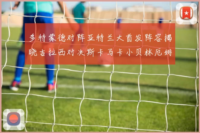 多特蒙德对阵亚特兰大首发阵容揭晓吉拉西对决斯卡马卡小贝林厄姆出战