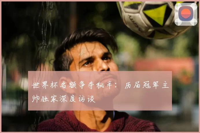 世界杯名额争夺秘辛:历届冠军主帅独家深度访谈