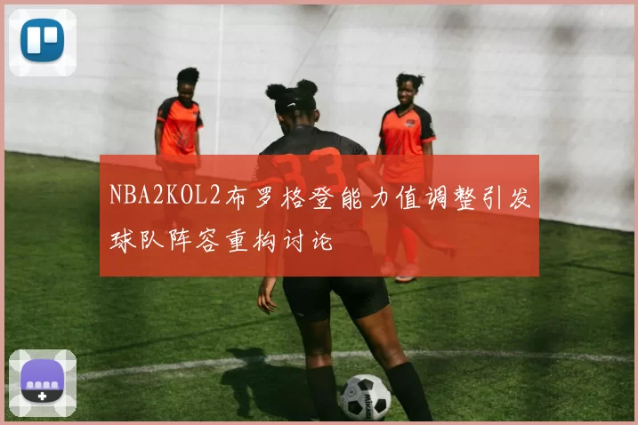NBA2KOL2布罗格登能力值调整引发球队阵容重构讨论