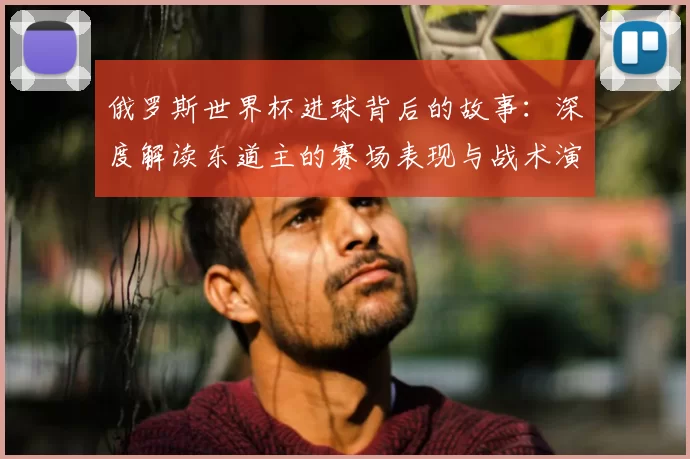 俄罗斯世界杯进球背后的故事：深度解读东道主的赛场表现与战术演变