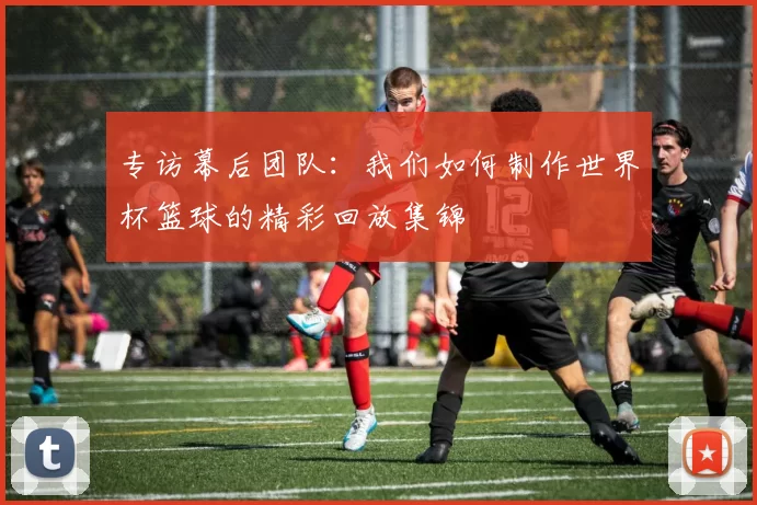 专访幕后团队：我们如何制作世界杯篮球的精彩回放集锦