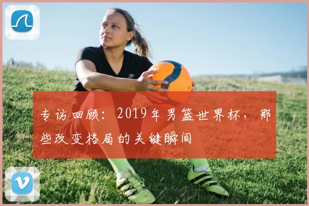 专访回顾:2019年男篮世界杯,那些改变格局的关键瞬间
