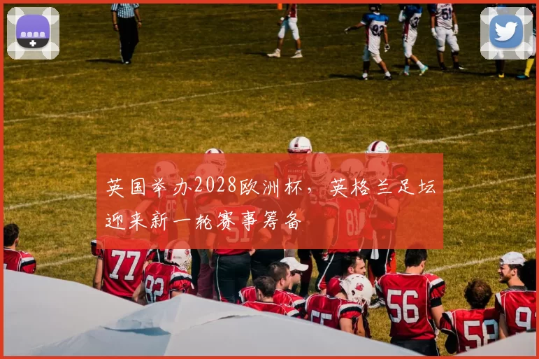 英国举办2028欧洲杯,英格兰足坛迎来新一轮赛事筹备