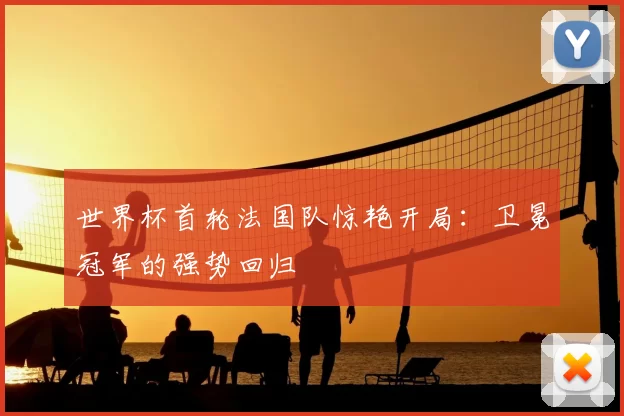 世界杯首轮法国队惊艳开局:卫冕冠军的强势回归