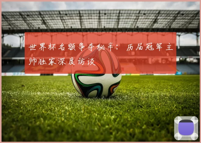 世界杯名额争夺秘辛:历届冠军主帅独家深度访谈