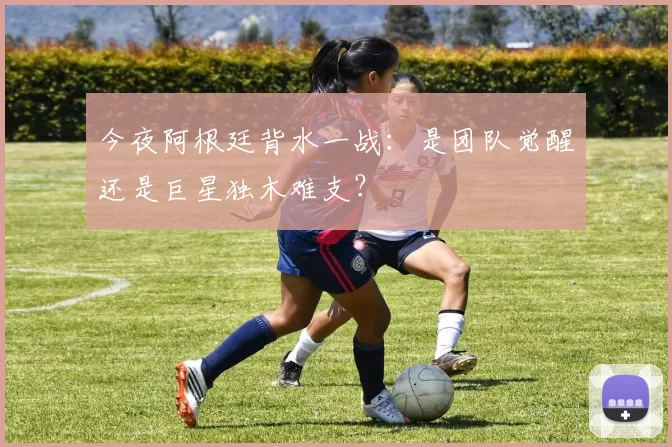 今夜阿根廷背水一战:是团队觉醒还是巨星独木难支?