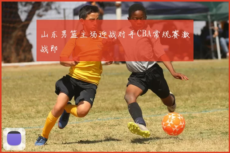 山东男篮主场迎战对手CBA常规赛激战即