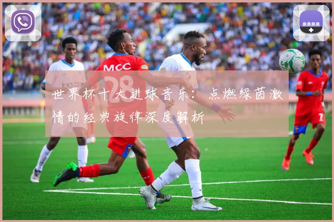 世界杯十大进球音乐：点燃绿茵激情的经典旋律深度解析