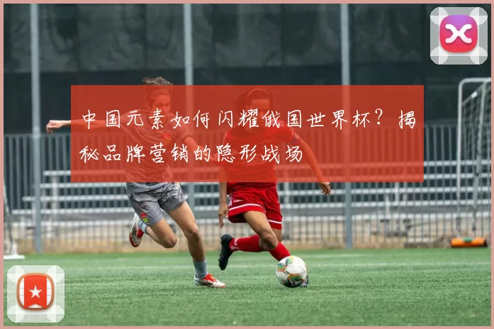 中国元素如何闪耀俄国世界杯?揭秘品牌营销的隐形战场