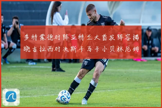 多特蒙德对阵亚特兰大首发阵容揭晓吉拉西对决斯卡马卡小贝林厄姆出战