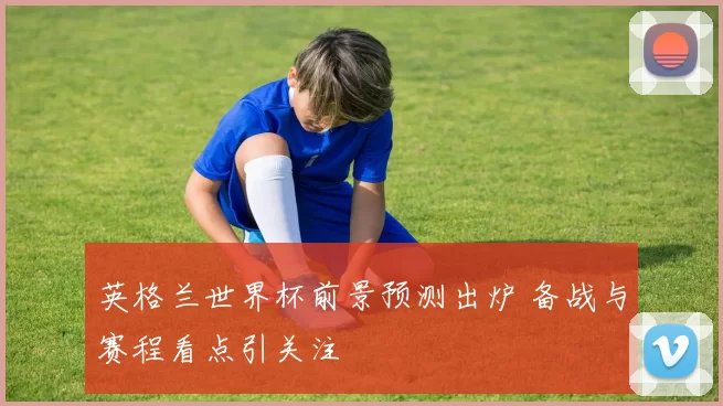 英格兰世界杯前景预测出炉 备战与赛程看点引关注