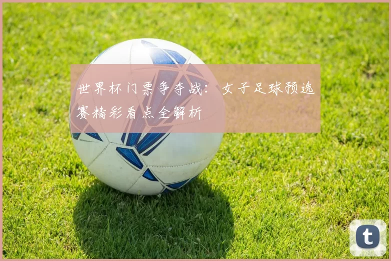 世界杯门票争夺战：女子足球预选赛精彩看点全解析