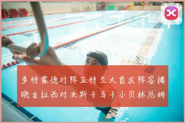 多特蒙德对阵亚特兰大首发阵容揭晓吉拉西对决斯卡马卡小贝林厄姆出战