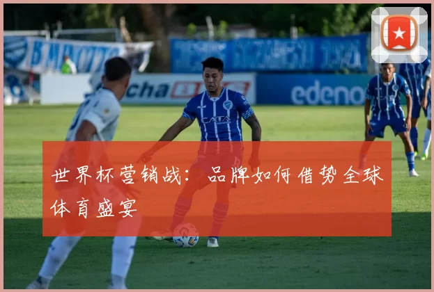 世界杯营销战:品牌如何借势全球体育盛宴