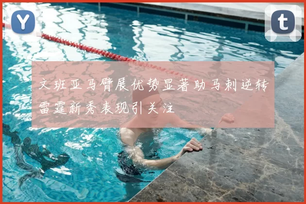 文班亚马臂展优势显著助马刺逆转雷霆新秀表现引关注