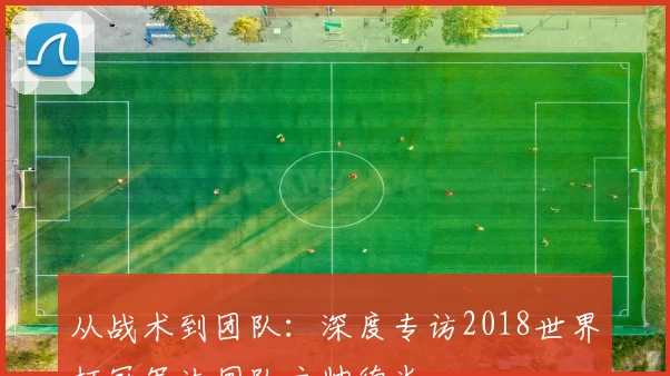 从战术到团队：深度专访2018世界杯冠军法国队主帅德尚