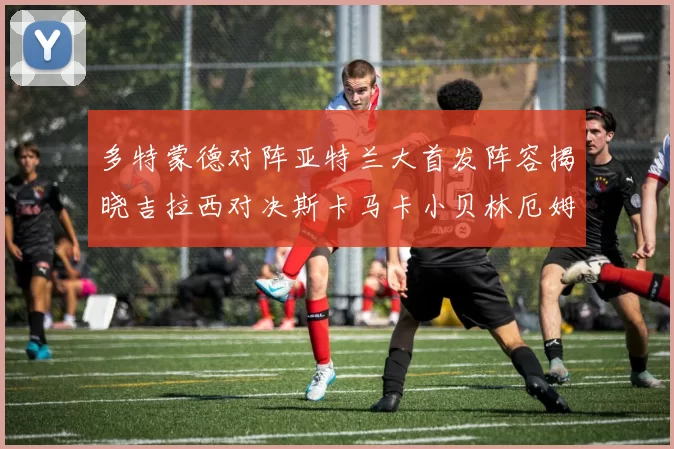 多特蒙德对阵亚特兰大首发阵容揭晓吉拉西对决斯卡马卡小贝林厄姆出战