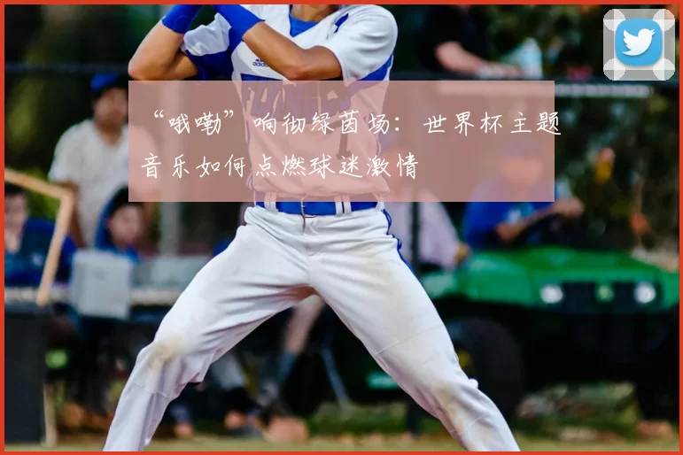 “哦嘞”响彻绿茵场:世界杯主题音乐如何点燃球迷激情