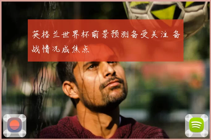 英格兰世界杯前景预测备受关注 备战情况成焦点