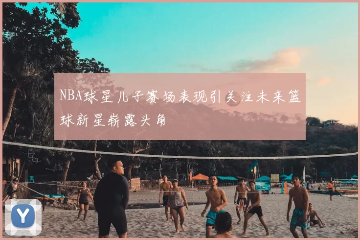 NBA球星儿子赛场表现引关注未来篮球新星崭露头角