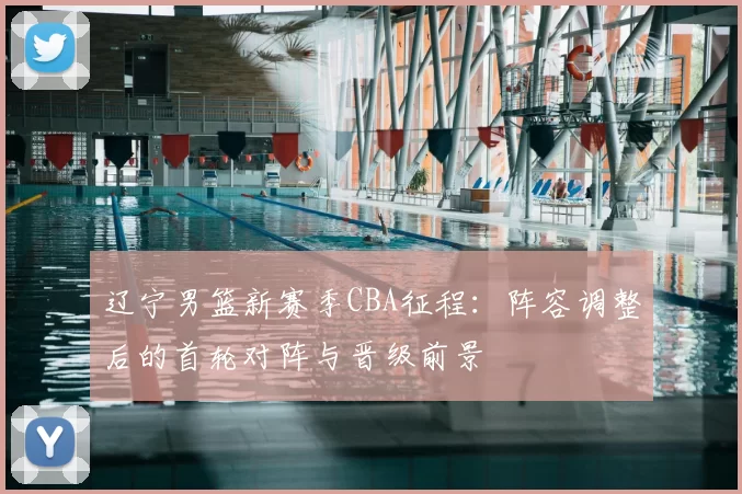 辽宁男篮新赛季CBA征程:阵容调整后的首轮对阵与晋级前景