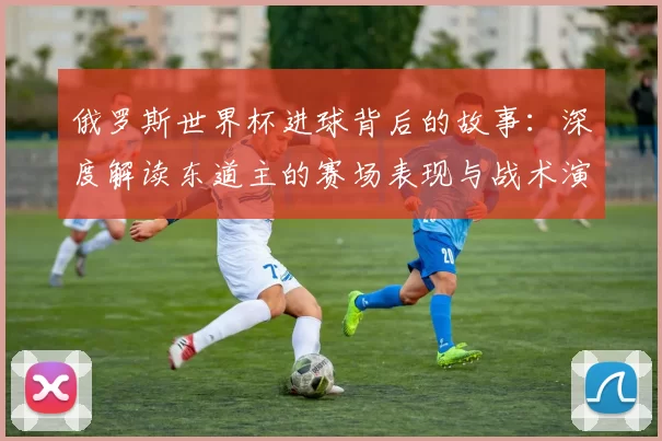 俄罗斯世界杯进球背后的故事:深度解读东道主的赛场表现与战术演变