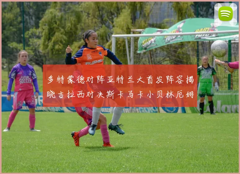 多特蒙德对阵亚特兰大首发阵容揭晓吉拉西对决斯卡马卡小贝林厄姆出战