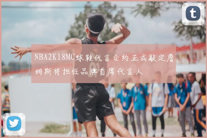 NBA2K18MC球鞋代言合约正式敲定詹姆斯将担任品牌首席代言人