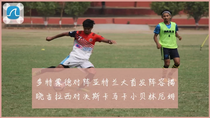 多特蒙德对阵亚特兰大首发阵容揭晓吉拉西对决斯卡马卡小贝林厄姆出战