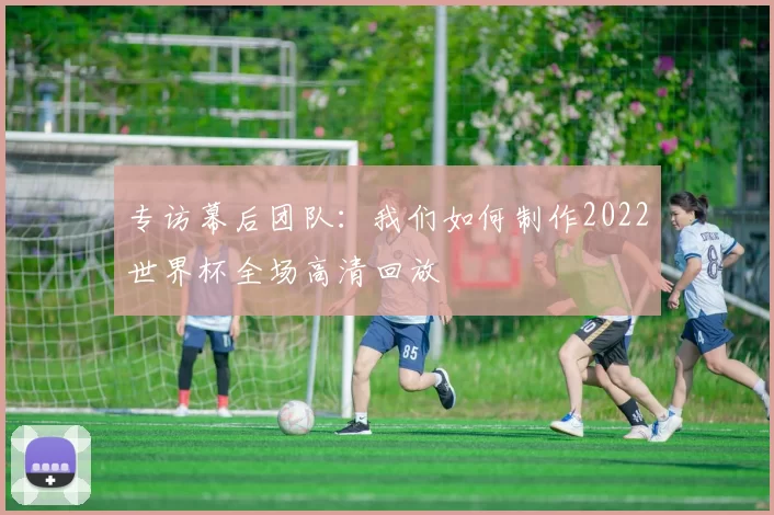 专访幕后团队:我们如何制作2022世界杯全场高清回放