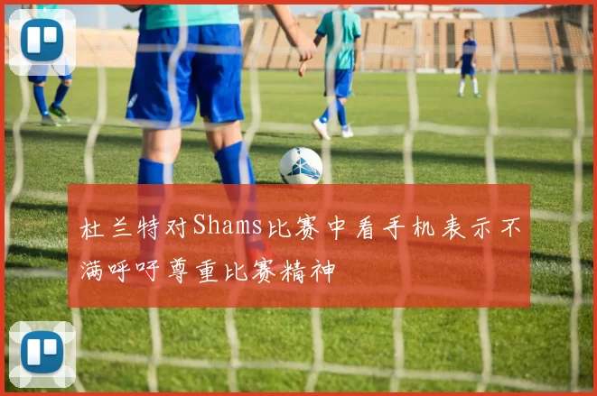 杜兰特对Shams比赛中看手机表示不满呼吁尊重比赛精神