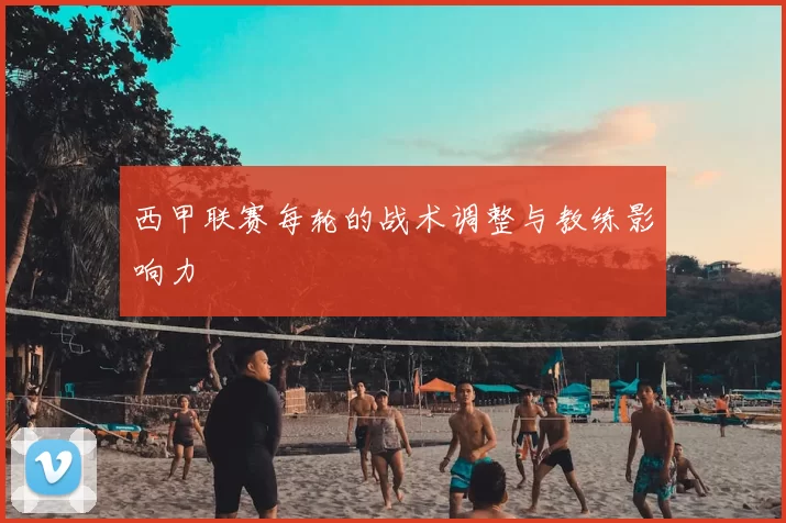 西甲联赛每轮的战术调整与教练影响力