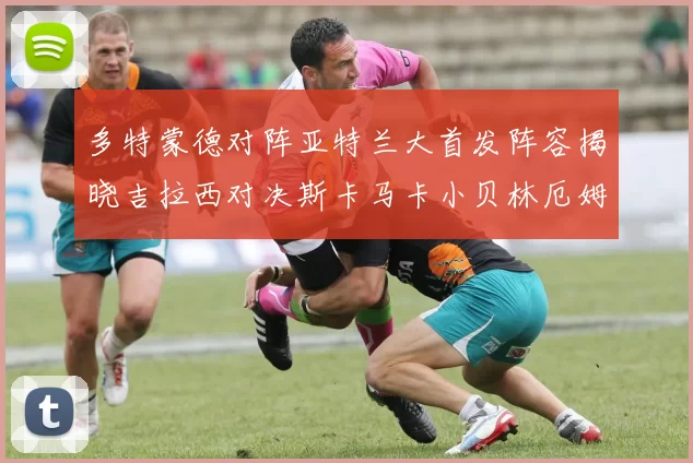 多特蒙德对阵亚特兰大首发阵容揭晓吉拉西对决斯卡马卡小贝林厄姆出战