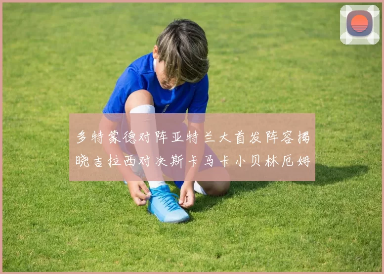 多特蒙德对阵亚特兰大首发阵容揭晓吉拉西对决斯卡马卡小贝林厄姆出战