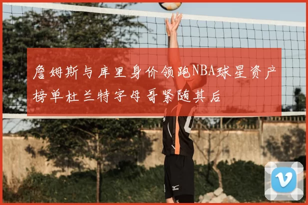 詹姆斯与库里身价领跑NBA球星资产榜单杜兰特字母哥紧随其后