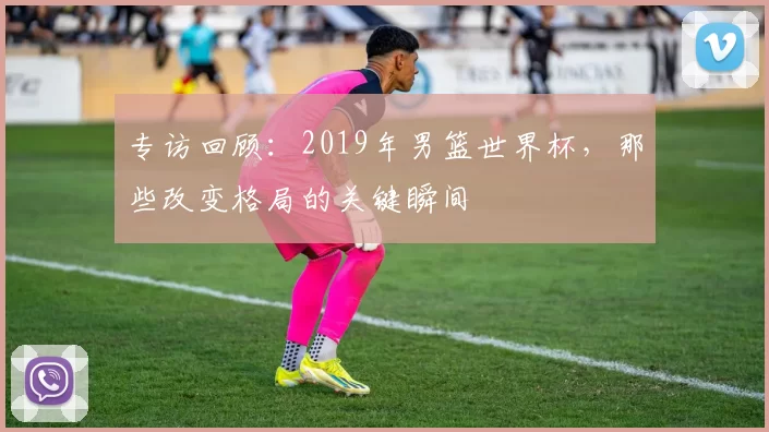 专访回顾:2019年男篮世界杯,那些改变格局的关键瞬间