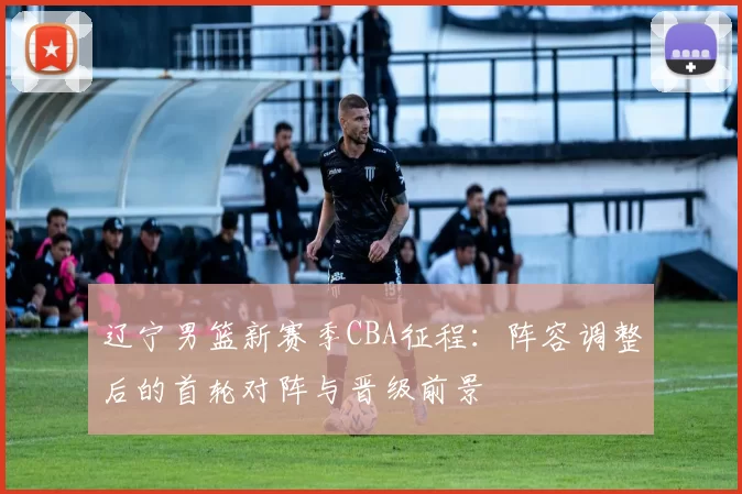 辽宁男篮新赛季CBA征程:阵容调整后的首轮对阵与晋级前景