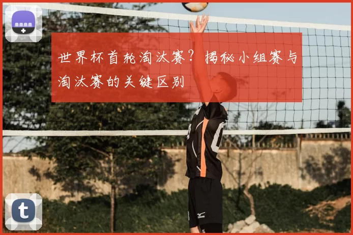 世界杯首轮淘汰赛?揭秘小组赛与淘汰赛的关键区别